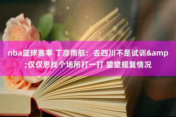 nba篮球赛事 丁彦雨航：去四川不是试训&仅仅思找个场所打一打 望望规复情况