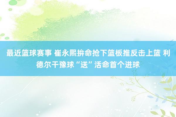 最近篮球赛事 崔永熙拚命抢下篮板推反击上篮 利德尔干豫球“送”活命首个进球