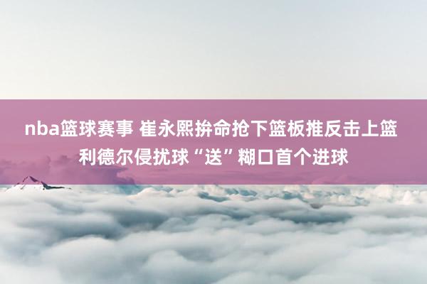 nba篮球赛事 崔永熙拚命抢下篮板推反击上篮 利德尔侵扰球“送”糊口首个进球