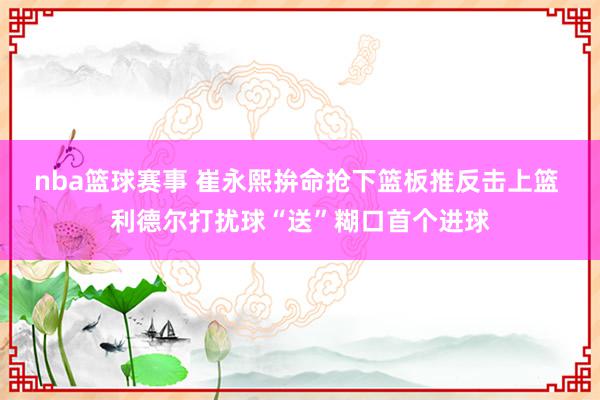 nba篮球赛事 崔永熙拚命抢下篮板推反击上篮 利德尔打扰球“送”糊口首个进球