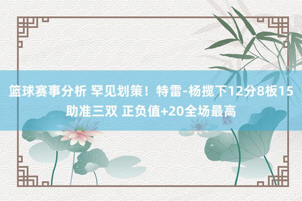 篮球赛事分析 罕见划策！特雷-杨揽下12分8板15助准三双 正负值+20全场最高