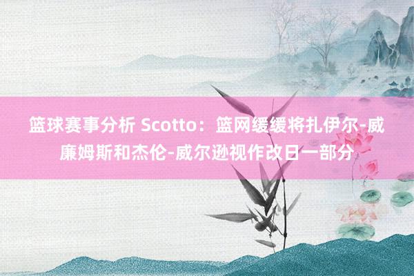 篮球赛事分析 Scotto：篮网缓缓将扎伊尔-威廉姆斯和杰伦-威尔逊视作改日一部分