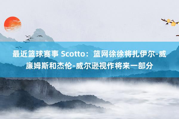 最近篮球赛事 Scotto：篮网徐徐将扎伊尔-威廉姆斯和杰伦-威尔逊视作将来一部分