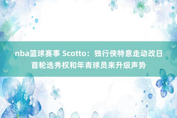 nba篮球赛事 Scotto：独行侠特意走动改日首轮选秀权和年青球员来升级声势