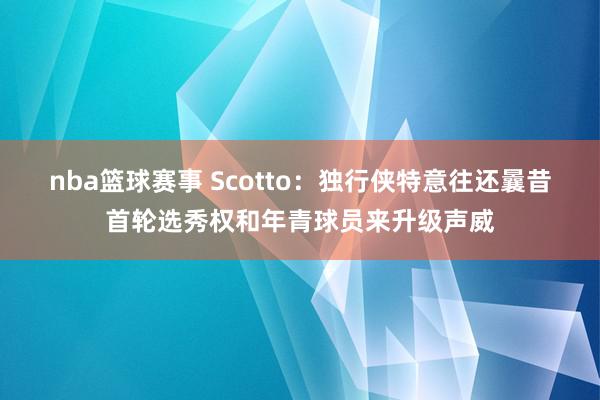 nba篮球赛事 Scotto：独行侠特意往还曩昔首轮选秀权和年青球员来升级声威