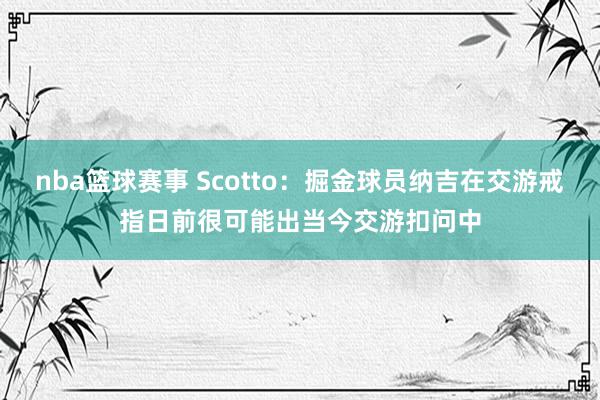 nba篮球赛事 Scotto：掘金球员纳吉在交游戒指日前很可能出当今交游扣问中