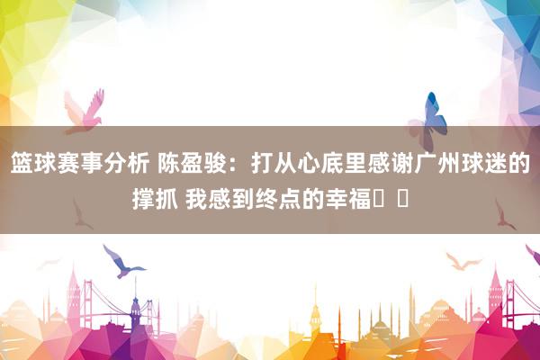 篮球赛事分析 陈盈骏：打从心底里感谢广州球迷的撑抓 我感到终点的幸福❤️