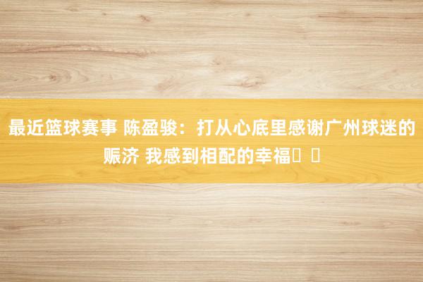 最近篮球赛事 陈盈骏：打从心底里感谢广州球迷的赈济 我感到相配的幸福❤️