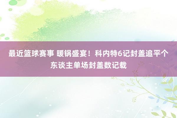 最近篮球赛事 暖锅盛宴！科内特6记封盖追平个东谈主单场封盖数记载