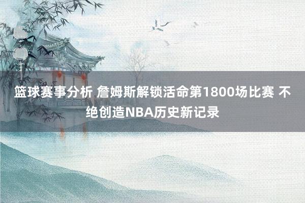 篮球赛事分析 詹姆斯解锁活命第1800场比赛 不绝创造NBA历史新记录