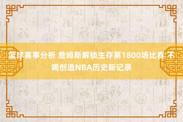 篮球赛事分析 詹姆斯解锁生存第1800场比赛 不竭创造NBA历史新记录