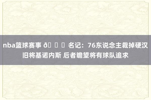 nba篮球赛事 👀名记：76东说念主裁掉硬汉旧将基诺内斯 后者瞻望将有球队追求