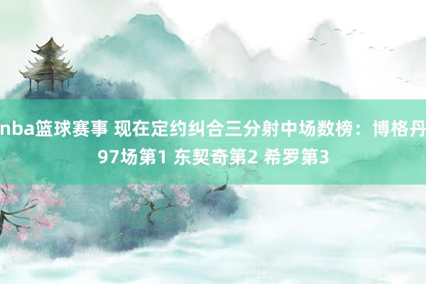 nba篮球赛事 现在定约纠合三分射中场数榜：博格丹97场第1 东契奇第2 希罗第3