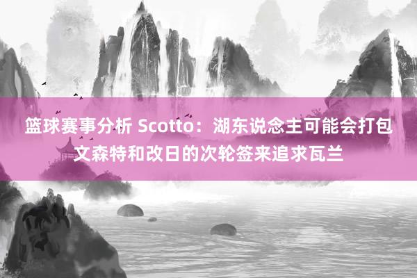 篮球赛事分析 Scotto：湖东说念主可能会打包文森特和改日的次轮签来追求瓦兰