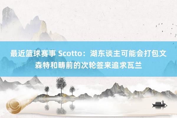 最近篮球赛事 Scotto：湖东谈主可能会打包文森特和畴前的次轮签来追求瓦兰