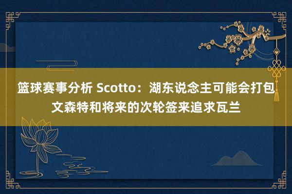 篮球赛事分析 Scotto：湖东说念主可能会打包文森特和将来的次轮签来追求瓦兰