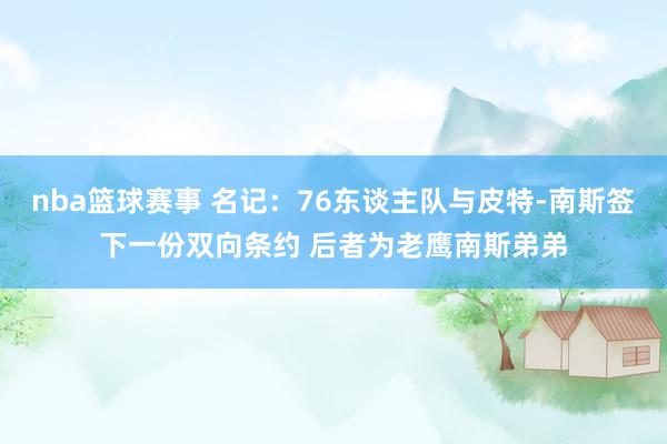 nba篮球赛事 名记：76东谈主队与皮特-南斯签下一份双向条约 后者为老鹰南斯弟弟